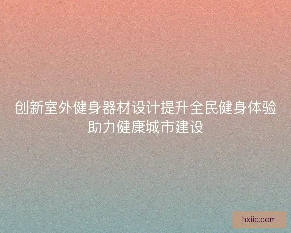创新室外健身器材设计提升全民健身体验助力健康城市建设
