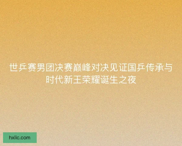 世乒赛男团决赛巅峰对决见证国乒传承与时代新王荣耀诞生之夜 世乒赛男团决赛巅峰对决见证国乒传承与时代新王荣耀诞生之夜
