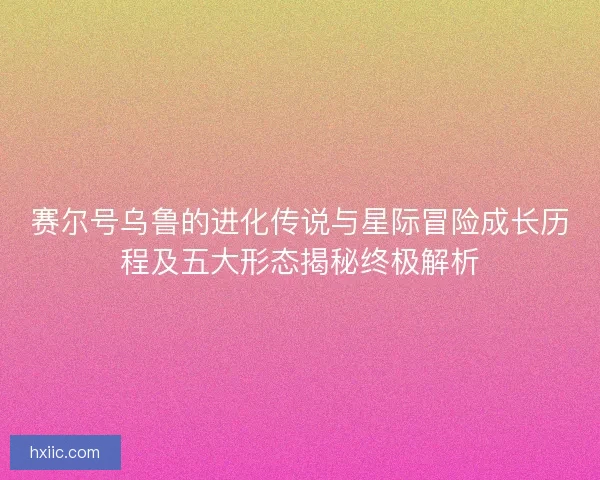 赛尔号乌鲁的进化传说与星际冒险成长历程及五大形态揭秘终极解析