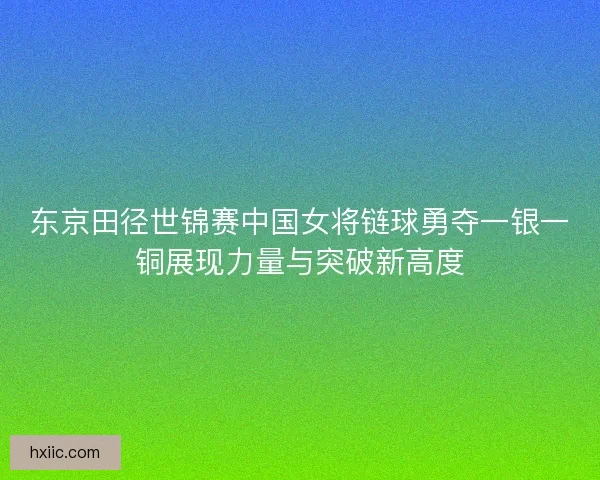 东京田径世锦赛中国女将链球勇夺一银一铜展现力量与突破新高度 东京田径世锦赛中国女将链球勇夺一银一铜展现力量与突破新高度