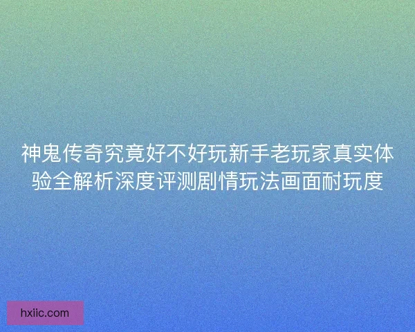 神鬼传奇究竟好不好玩新手老玩家真实体验全解析深度评测剧情玩法画面耐玩度