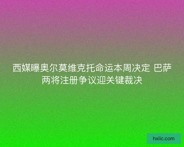 西媒曝奥尔莫维克托命运本周决定 巴萨两将注册争议迎关键裁决