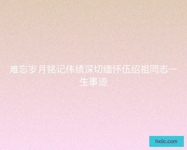 难忘岁月铭记伟绩深切缅怀伍绍祖同志一生事迹