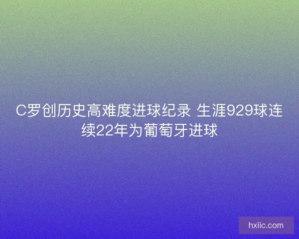 C罗创历史高难度进球纪录 生涯929球连续22年为葡萄牙进球