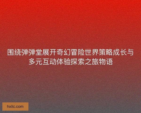 围绕弹弹堂展开奇幻冒险世界策略成长与多元互动体验探索之旅物语 围绕弹弹堂展开奇幻冒险世界策略成长与多元互动体验探索之旅物语