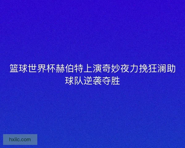 篮球世界杯赫伯特上演奇妙夜力挽狂澜助球队逆袭夺胜