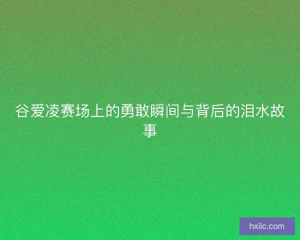 谷爱凌赛场上的勇敢瞬间与背后的泪水故事
