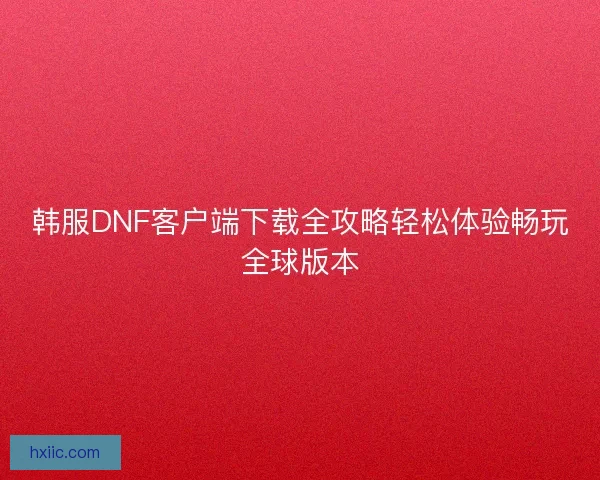 韩服DNF客户端下载全攻略轻松体验畅玩全球版本 韩服DNF客户端下载全攻略轻松体验畅玩全球版本