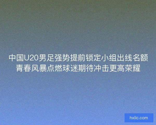 中国U20男足强势提前锁定小组出线名额青春风暴点燃球迷期待冲击更高荣耀