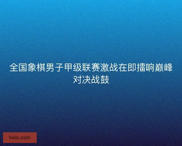 全国象棋男子甲级联赛激战在即擂响巅峰对决战鼓