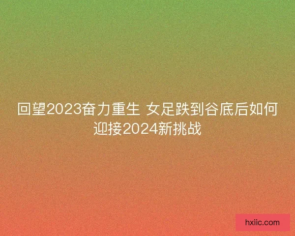 回望2023奋力重生 女足跌到谷底后如何迎接2024新挑战