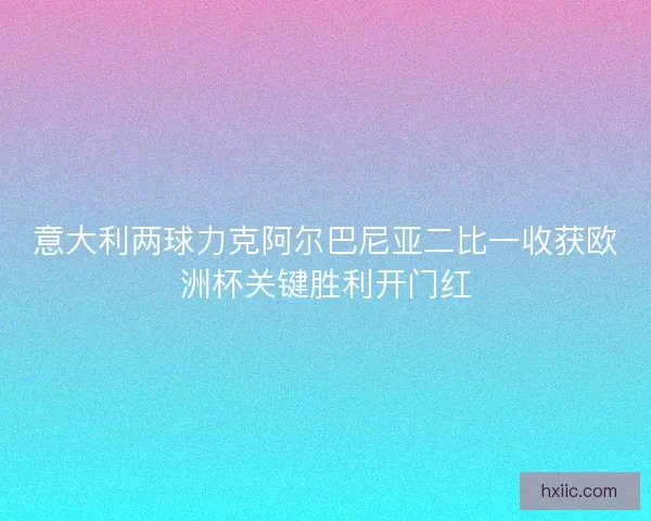 意大利两球力克阿尔巴尼亚二比一收获欧洲杯关键胜利开门红