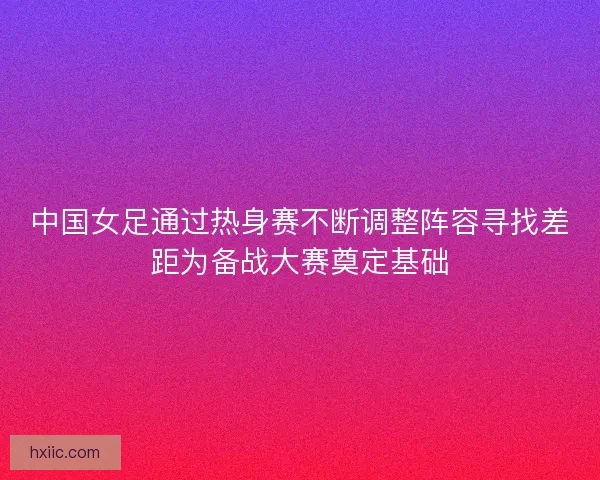 中国女足通过热身赛不断调整阵容寻找差距为备战大赛奠定基础