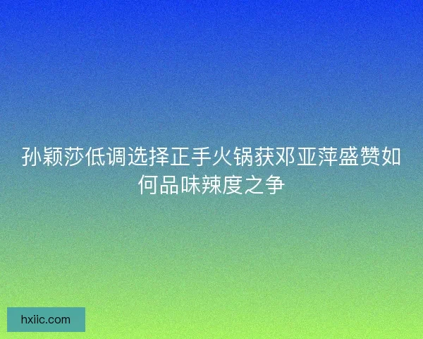 孙颖莎低调选择正手火锅获邓亚萍盛赞如何品味辣度之争