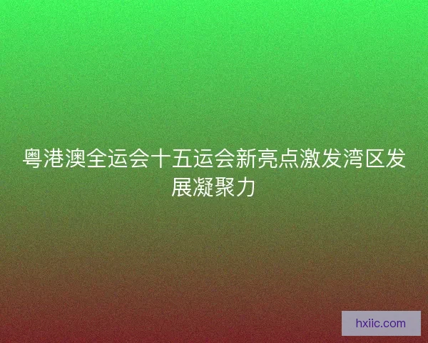 粤港澳全运会十五运会新亮点激发湾区发展凝聚力
