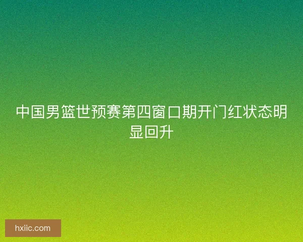 中国男篮世预赛第四窗口期开门红状态明显回升 中国男篮世预赛第四窗口期开门红状态明显回升