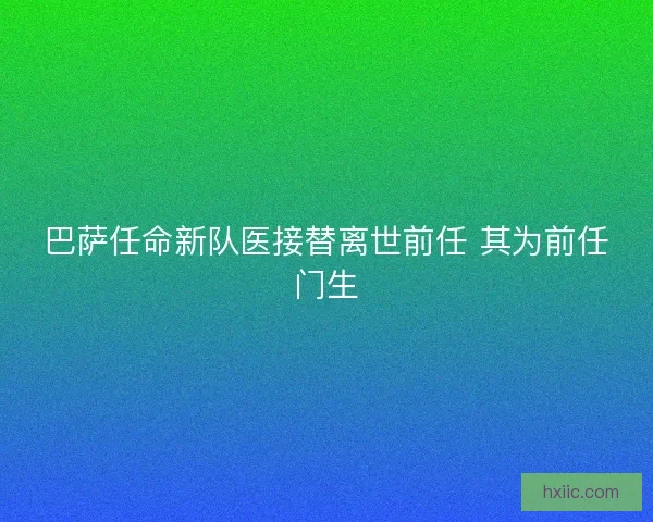 巴萨任命新队医接替离世前任 其为前任门生 巴萨任命新队医接替离世前任 其为前任门生