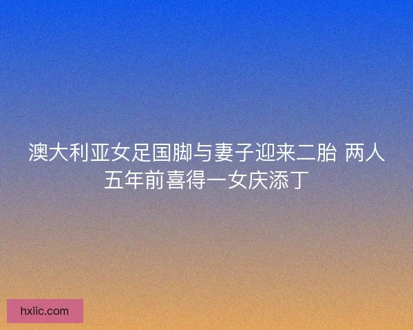 澳大利亚女足国脚与妻子迎来二胎 两人五年前喜得一女庆添丁 澳大利亚女足国脚与妻子迎来二胎 两人五年前喜得一女庆添丁