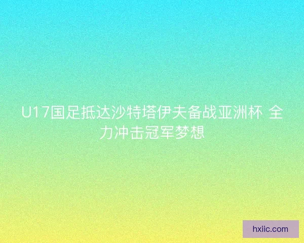U17国足抵达沙特塔伊夫备战亚洲杯 全力冲击冠军梦想 U17国足抵达沙特塔伊夫备战亚洲杯 全力冲击冠军梦想