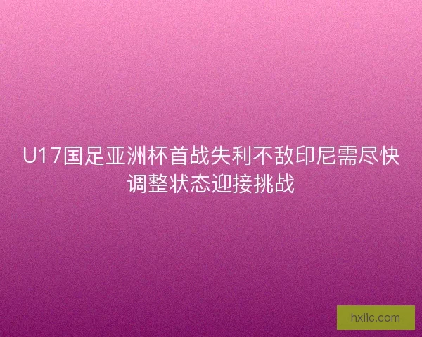 U17国足亚洲杯首战失利不敌印尼需尽快调整状态迎接挑战