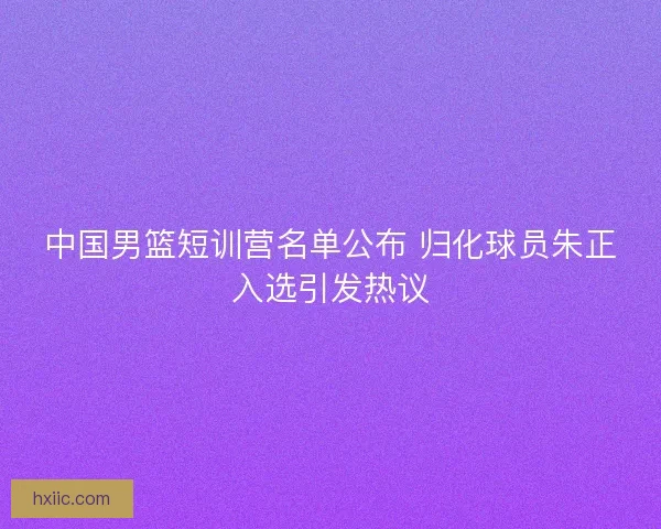 中国男篮短训营名单公布 归化球员朱正入选引发热议 中国男篮短训营名单公布 归化球员朱正入选引发热议