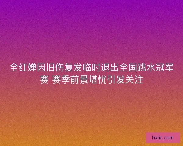 全红婵因旧伤复发临时退出全国跳水冠军赛 赛季前景堪忧引发关注