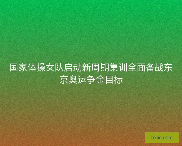 国家体操女队启动新周期集训全面备战东京奥运争金目标 国家体操女队启动新周期集训全面备战东京奥运争金目标