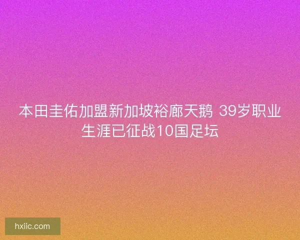 本田圭佑加盟新加坡裕廊天鹅 39岁职业生涯已征战10国足坛