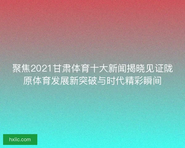 聚焦2021甘肃体育十大新闻揭晓见证陇原体育发展新突破与时代精彩瞬间
